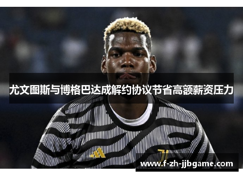 尤文图斯与博格巴达成解约协议节省高额薪资压力