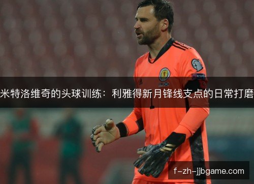 米特洛维奇的头球训练：利雅得新月锋线支点的日常打磨